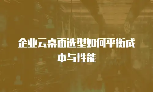 企业云桌面选型如何平衡成本与性能