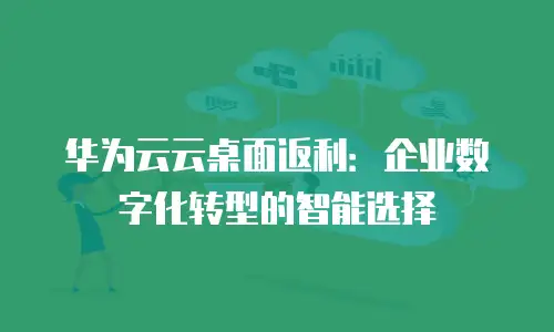 华为云云桌面返利：企业数字化转型的智能选择