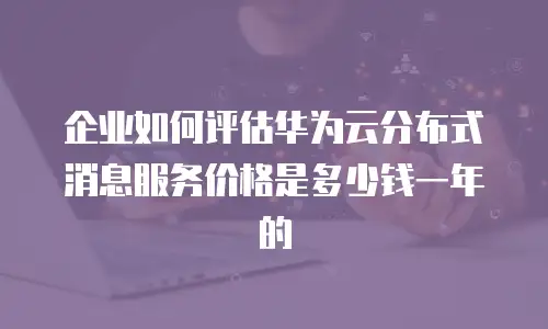 企业如何评估华为云分布式消息服务价格是多少钱一年的