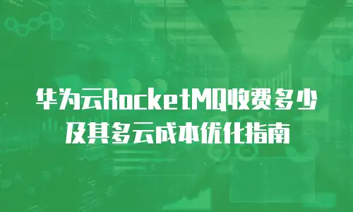 华为云RocketMQ收费多少及其多云成本优化指南