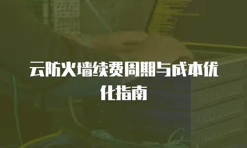 云防火墙续费周期与成本优化指南