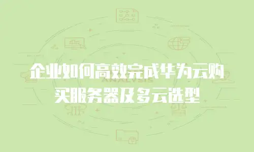 企业如何高效完成华为云购买服务器及多云选型