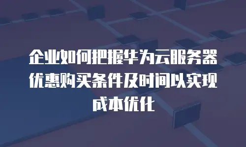 企业如何把握华为云服务器优惠购买条件及时间以实现成本优化