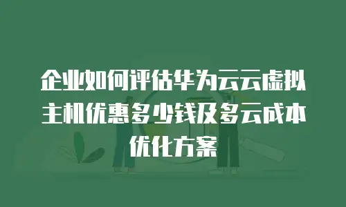 企业如何评估华为云云虚拟主机优惠多少钱及多云成本优化方案