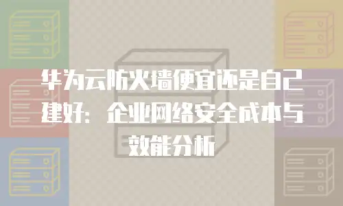 华为云防火墙便宜还是自己建好：企业网络安全成本与效能分析
