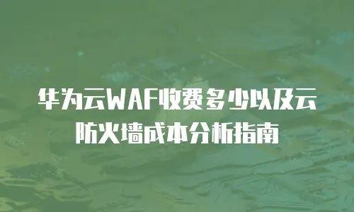 华为云WAF收费多少以及云防火墙成本分析指南