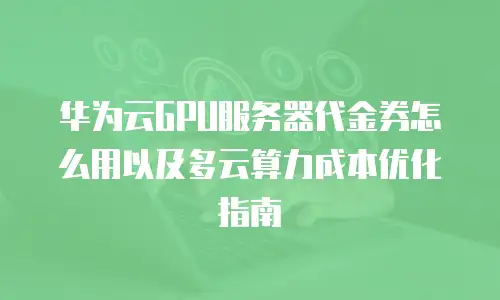 华为云GPU服务器代金券怎么用以及多云算力成本优化指南