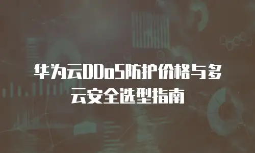 华为云DDoS防护价格与多云安全选型指南