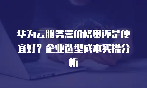 华为云服务器价格贵还是便宜好？企业选型成本实操分析