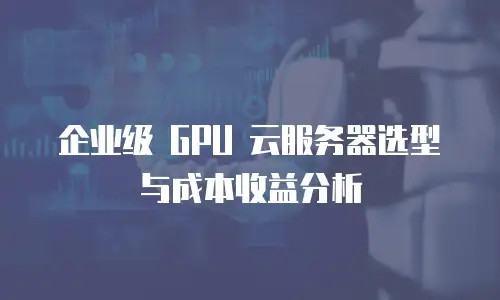 企业级 GPU 云服务器选型与成本收益分析
