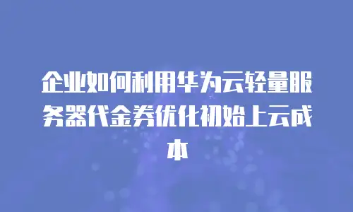 企业如何利用华为云轻量服务器代金券优化初始上云成本
