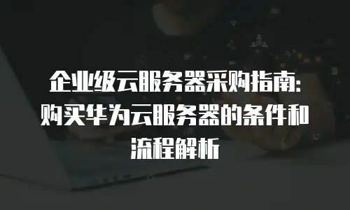 企业级云服务器采购指南：购买华为云服务器的条件和流程解析