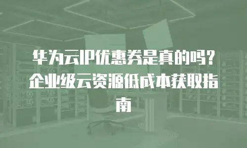 华为云IP优惠券是真的吗？企业级云资源低成本获取指南