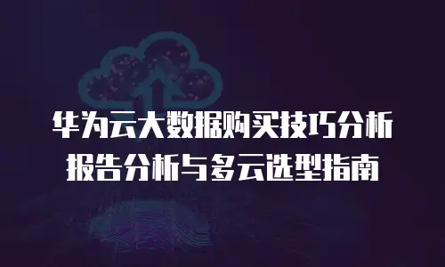 华为云大数据购买技巧分析报告分析与多云选型指南