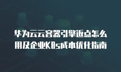 华为云云容器引擎返点怎么用及企业K8s成本优化指南