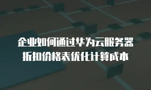 企业如何通过华为云服务器折扣价格表优化计算成本
