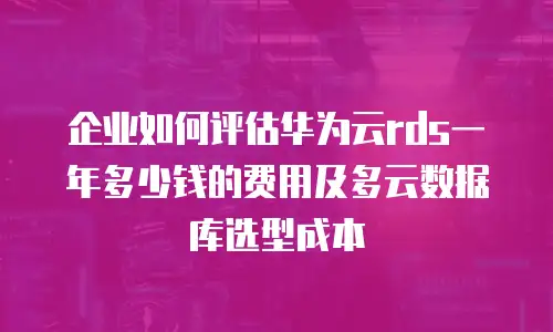 企业如何评估华为云rds一年多少钱的费用及多云数据库选型成本