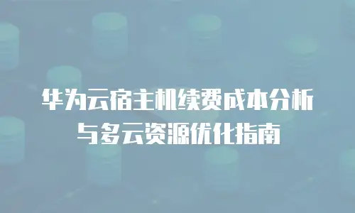 华为云宿主机续费成本分析与多云资源优化指南