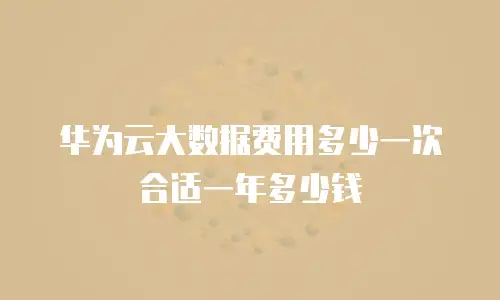 华为云大数据费用多少一次合适一年多少钱