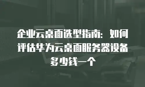 企业云桌面选型指南：如何评估华为云桌面服务器设备多少钱一个