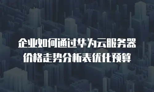 企业如何通过华为云服务器价格走势分析表优化预算