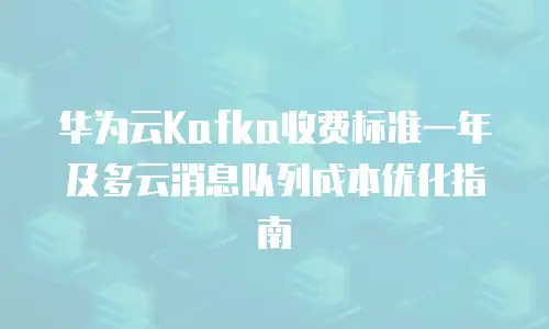 华为云Kafka收费标准一年及多云消息队列成本优化指南