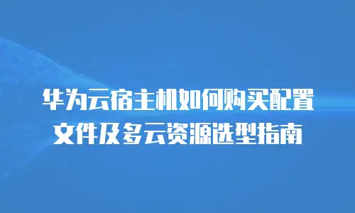 华为云宿主机如何购买配置文件及多云资源选型指南