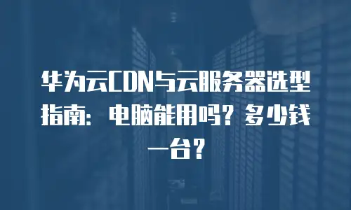 华为云CDN与云服务器选型指南：电脑能用吗？多少钱一台？