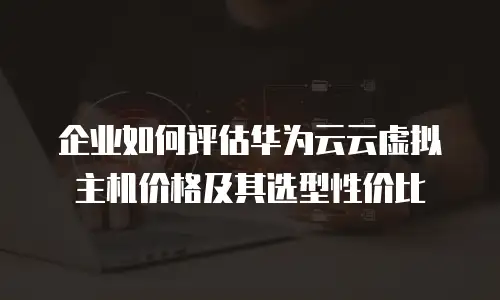 企业如何评估华为云云虚拟主机价格及其选型性价比