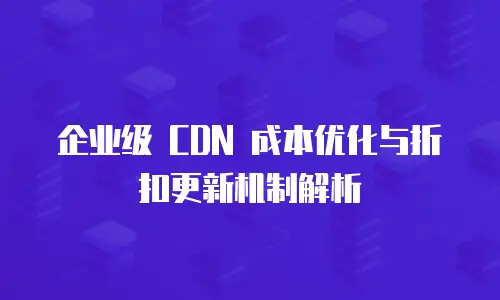 企业级 CDN 成本优化与折扣更新机制解析