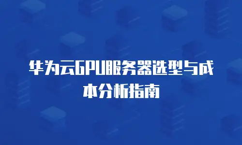 华为云GPU服务器选型与成本分析指南