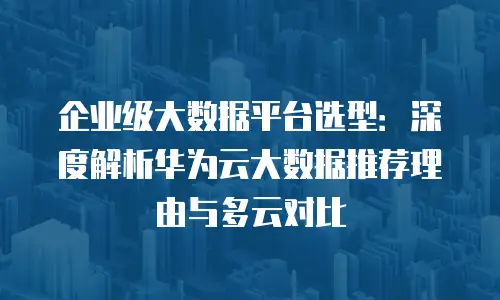 企业级大数据平台选型：深度解析华为云大数据推荐理由与多云对比