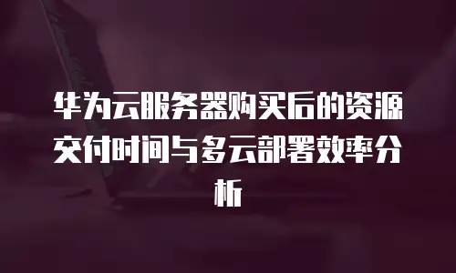 华为云服务器购买后的资源交付时间与多云部署效率分析