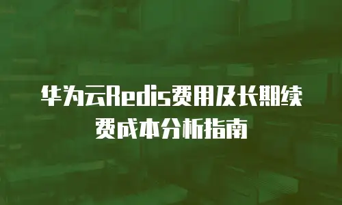 华为云Redis费用及长期续费成本分析指南
