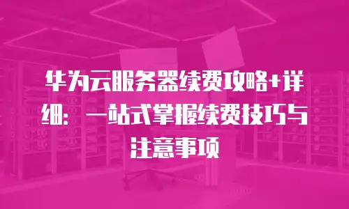 华为云服务器续费攻略+详细：一站式掌握续费技巧与注意事项