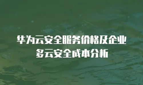 华为云安全服务价格及企业多云安全成本分析