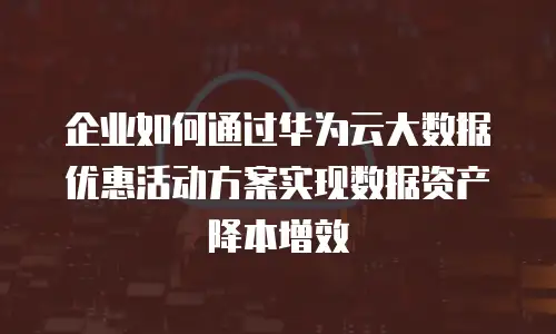企业如何通过华为云大数据优惠活动方案实现数据资产降本增效