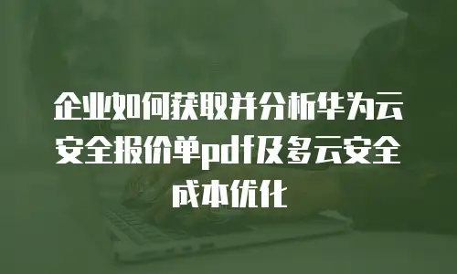 企业如何获取并分析华为云安全报价单pdf及多云安全成本优化