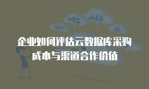 企业如何评估云数据库采购成本与渠道合作价值