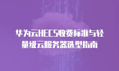 华为云HECS收费标准与轻量级云服务器选型指南
