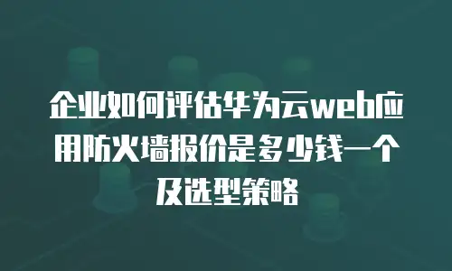 企业如何评估华为云web应用防火墙报价是多少钱一个及选型策略
