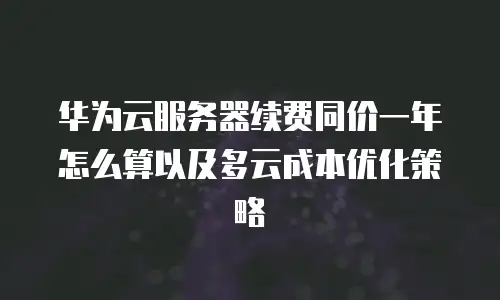 华为云服务器续费同价一年怎么算以及多云成本优化策略