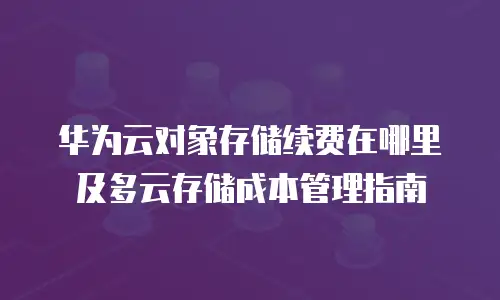 华为云对象存储续费在哪里及多云存储成本管理指南
