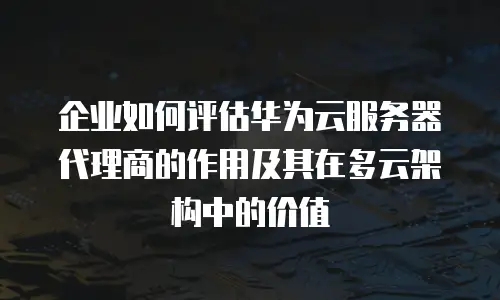 企业如何评估华为云服务器代理商的作用及其在多云架构中的价值