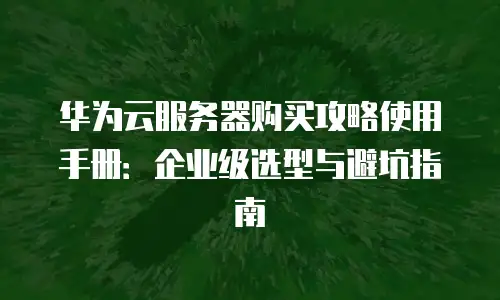 华为云服务器购买攻略使用手册：企业级选型与避坑指南