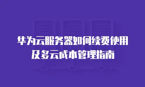 华为云服务器如何续费使用及多云成本管理指南