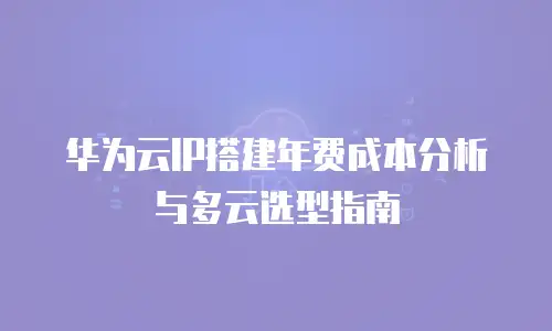 华为云IP搭建年费成本分析与多云选型指南