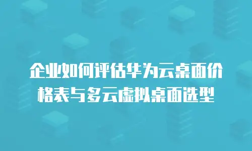 企业如何评估华为云桌面价格表与多云虚拟桌面选型