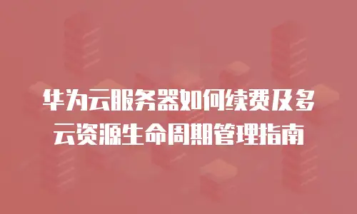 华为云服务器如何续费及多云资源生命周期管理指南
