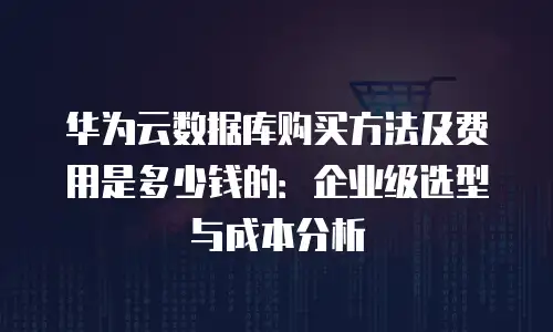 华为云数据库购买方法及费用是多少钱的：企业级选型与成本分析